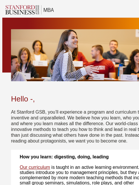 Stanford GSB's curriculum is unique and uncompromising. Hello -, At Stanford GSB, you'll experience a program and curriculum that is both inventive and unparalleled. We believe how you learn,