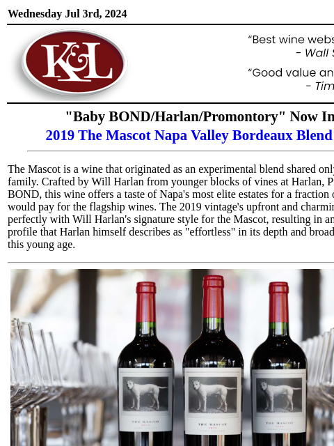 All estate fruit from BOND, Harlan, and Promontory... Wednesday Jul 3rd, 2024 View in Browser KL-emailheader.png "Baby BOND/Harlan/Promontory" Now In Stock 2019 The Mascot Napa Valley