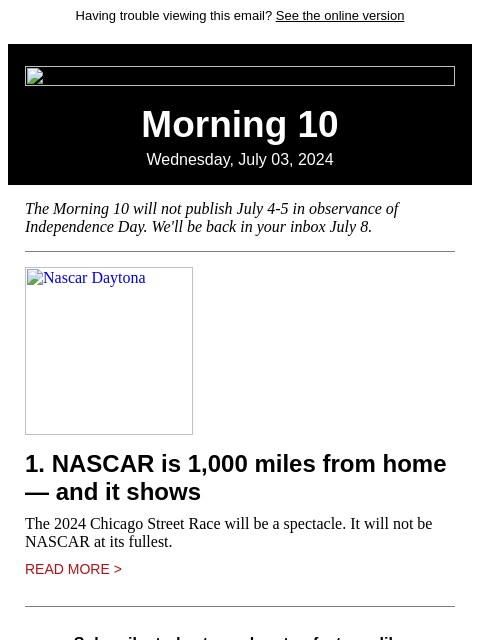 Having trouble viewing this email? See the online version Morning 10 Wednesday, July 03, 2024 The Morning 10 will not publish July 4-5 in observance of Independence Day. We'll be back in your inbox