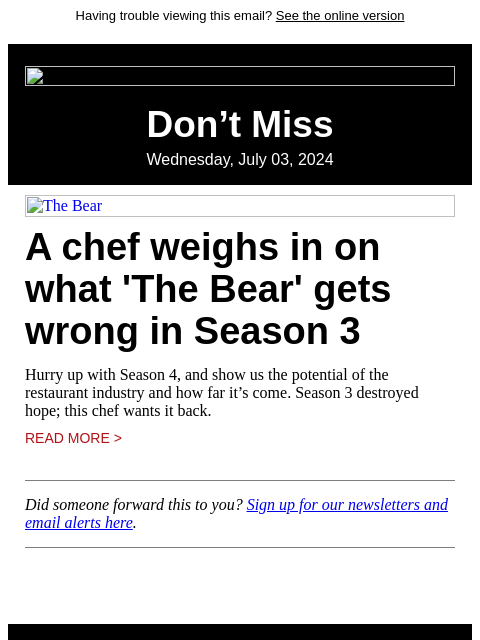 Having trouble viewing this email? See the online version Don't Miss Wednesday, July 03, 2024 The Bear A chef weighs in on what 'The Bear' gets wrong in Season 3 Hurry up with Season 4, and