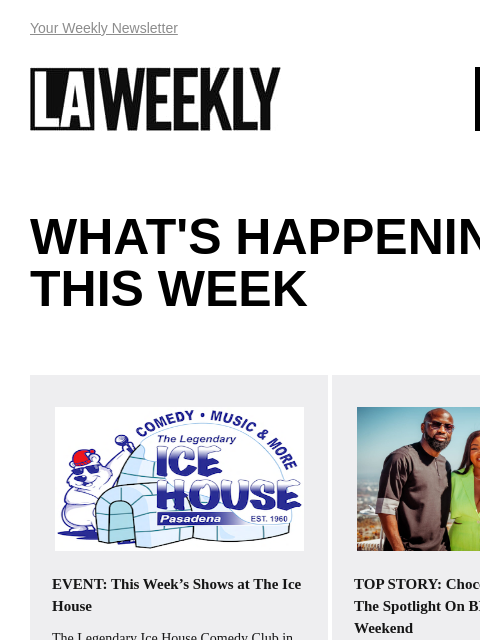 View Online Your Weekly Newsletter LAWEEKLY 07/04/24 WHAT'S HAPPENING THIS WEEK EVENT: This Week's Shows at The Ice House The Legendary Ice House Comedy Club in Pasadena features the best in