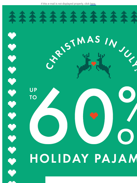 Grab your family PJs during Christmas in July! If this e-mail is not displayed properly, click here. CHRISTMAS IN JULY! | UP TO 60% OFF HOLIDAY PAJAMAS | SHOP PAJAMAS FESTIVE FAVES | Get ahead of the