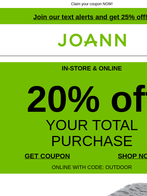 Claim your coupon NOW! Join our text alerts and get 25% off! † Joann.com® IN-STORE & ONLINE 20% off YOUR TOTAL PURCHASE GET COUPON SHOP NOW ONLINE WITH CODE: OUTDOOR $8.99 plus extra 20% off with