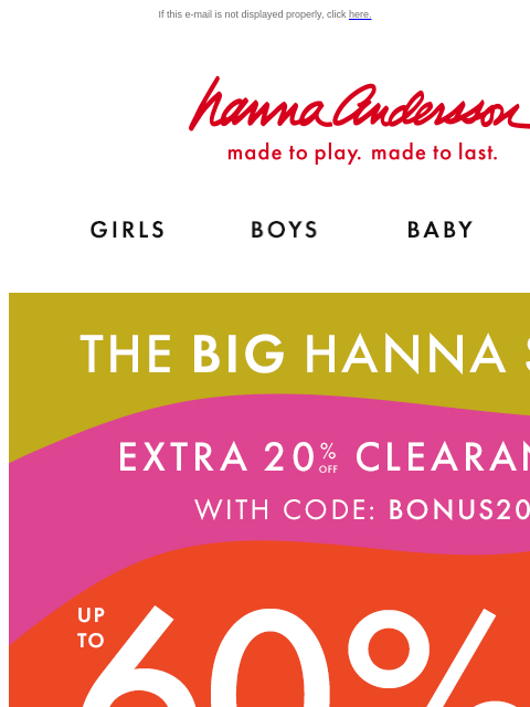 Don't miss our biggest sale of the year! If this e-mail is not displayed properly, click here. Hanna Andersson | made to play. made to last. Shop girls clothes. Shop boys clothes. Shop baby clothes