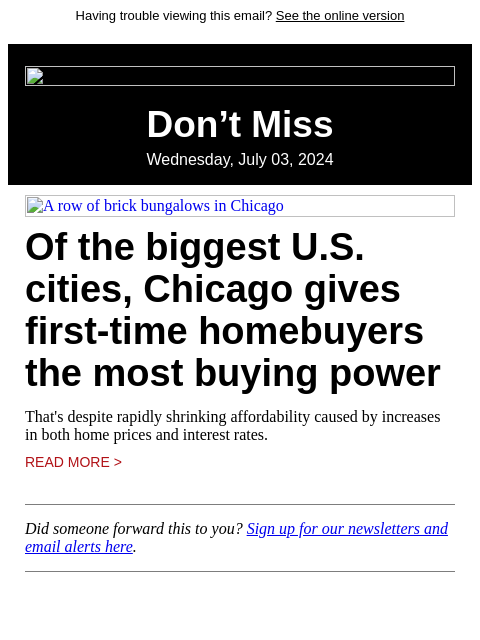 Having trouble viewing this email? See the online version Don't Miss Wednesday, July 03, 2024 A row of brick bungalows in Chicago Of the biggest US cities, Chicago gives first-time homebuyers the