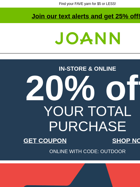 Find your FAVE yarn for $5 or LESS! Join our text alerts and get 25% off! † Joann.com® IN-STORE & ONLINE 20% off YOUR TOTAL PURCHASE GET COUPON SHOP NOW ONLINE WITH CODE: OUTDOOR Up to 70% off.