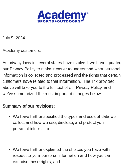 Academy Sports + Outdoors July 5, 2024 Academy customers, As privacy laws in several states have evolved, we have updated our Privacy Policy to make it easier to understand what personal information is