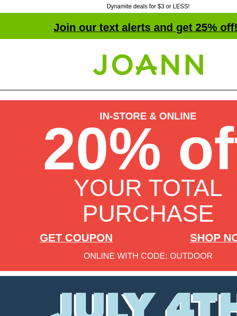 Dynamite deals for $3 or LESS! Join our text alerts and get 25% off! † Joann.com® IN-STORE & ONLINE 20% off YOUR TOTAL PURCHASE GET COUPON SHOP NOW ONLINE WITH CODE: OUTDOOR July 4th Doorbusters.