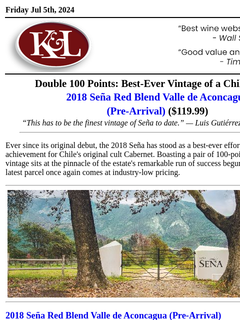 Available at market-best pricing... Friday Jul 5th, 2024 View in Browser KL-emailheader.png Double 100 Points: Best-Ever Vintage of a Chilean Icon 2018 Seña Red Blend Valle de Aconcagua (Pre-Arrival) (