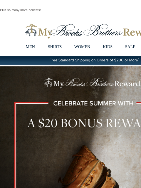 Plus so many more benefits! View in web browser My Brooks Brothers Rewards MEN SHIRTS WOMEN KIDS SALE | LOGIN Free Standard Shipping on Orders of $200 or More* Celebrate Summer With A $20 Bonus Reward