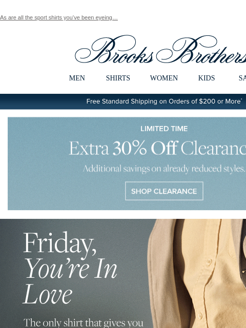 As are all the sport shirts you've been eyeing… View in web browser Brooks Brothers MEN SHIRTS WOMEN KIDS SALE Free Standard Shipping on Orders of $200 or More* Limited Time Extra 30% Off Clearance