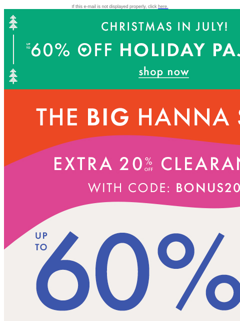 Up to 60% off + EXTRA 20% off clearance for Hanna Sale If this e-mail is not displayed properly, click here. CHRISTMAS IN JULY! | UP TO 60% OFF HOLIDAY PAJAMAS | shop now THE BIG HANNA SALE | EXTRA 20%