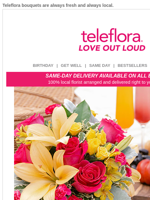 Teleflora bouquets are always fresh and always local. View in browser ‌ teleflora BIRTHDAY | GET WELL | SAME DAY | BESTSELLERS | DEAL OF THE DAY SAME-DAY DELIVERY AVAILABLE ON ALL BOUQUETS! 100% local