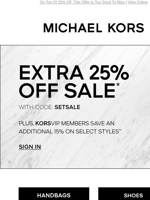 On Top Of 25% Off, This Offer Is Too Good To Miss | View Online MICHAEL KORS EXTRA 25% OFF SALE* PLUS, KORSVIP MEMBERS SAVE AN ADDITIONAL 15% ON SELECT STYLES** SIGN IN HANDBAGS SHOES CLOTHING WATCHES