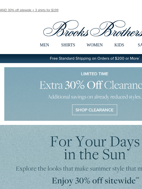 AND 30% off sitewide + 3 shirts for $199 View in web browser Brooks Brothers MEN SHIRTS WOMEN KIDS SALE Free Standard Shipping on Orders of $200 or More* Limited Time Extra 30% Off Clearance Additional