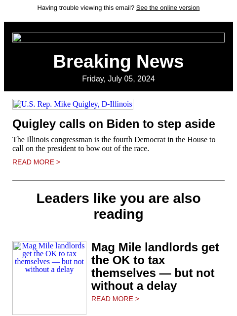 Having trouble viewing this email? See the online version Breaking News Friday, July 05, 2024 US Rep. Mike Quigley, D-Illinois Quigley calls on Biden to step aside The Illinois congressman is the