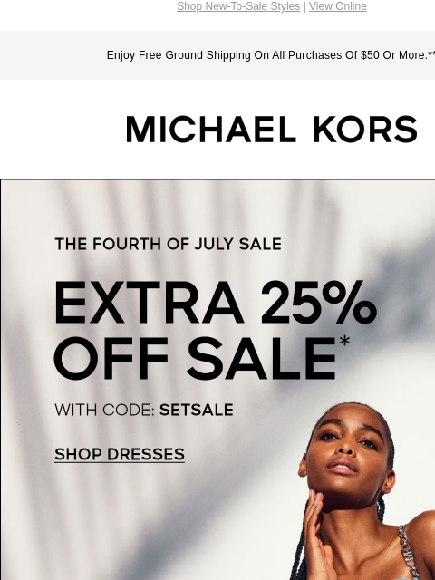 Shop New-To-Sale Styles | View Online Enjoy Free Ground Shipping On All Purchases Of $50 Or More.** MICHAEL KORS THE FOURTH OF JULY SALE EXTRA 25% OFF SALE* WITH CODE: SETSALE SHOP DRESSES IMAGE IMAGE