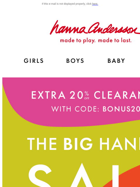 Plus, up to 60% off for Hanna Sale If this e-mail is not displayed properly, click here. Hanna Andersson | made to play. made to last. Shop girls clothes. Shop boys clothes. Shop baby clothes. Shop new