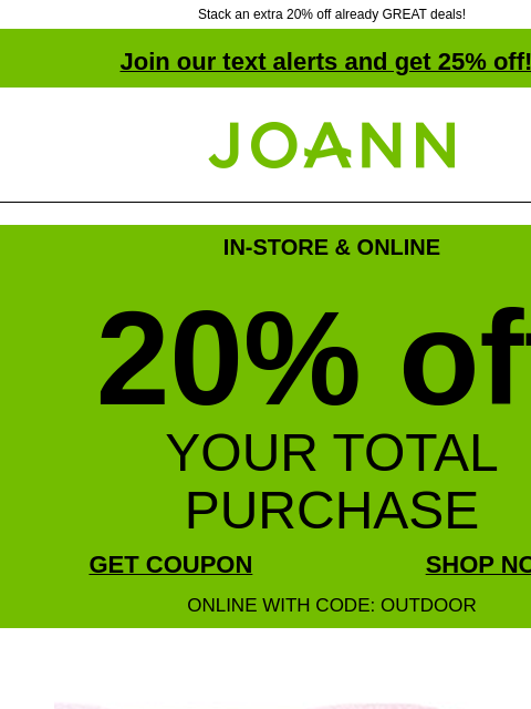 Stack an extra 20% off already GREAT deals! Join our text alerts and get 25% off! † Joann.com® IN-STORE & ONLINE 20% off YOUR TOTAL PURCHASE GET COUPON SHOP NOW ONLINE WITH CODE: OUTDOOR $3.99 plus