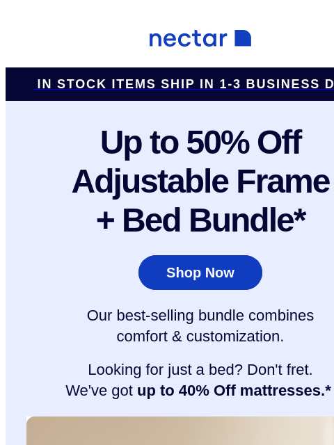 Snag our Best-Selling Bundle NOW! Includes all your must-haves: mattress, adjustable frame, pillow(s), sheet set, and so much more* Nectar IN STOCK ITEMS SHIP IN 1-3 BUSINESS DAYS Up to 50% Off