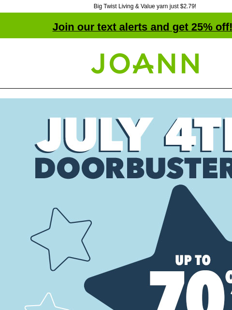 Big Twist Living & Value yarn just $2.79! Join our text alerts and get 25% off! † Joann.com® July 4th Doorbusters. Up to 70% off. Shop Now. Last Chance! 70% off. Bloom Room® Spring & Summer