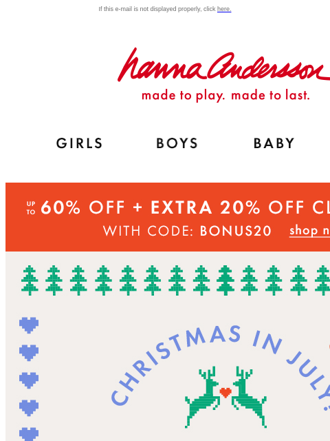 Last chance to save during Christmas in July! If this e-mail is not displayed properly, click here. Hanna Andersson | made to play. made to last. Shop girls clothes. Shop boys clothes. Shop baby