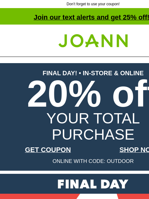 Don't forget to use your coupon! Join our text alerts and get 25% off! † Joann.com® FINAL DAY! • IN-STORE & ONLINE 20% off YOUR TOTAL PURCHASE GET COUPON SHOP NOW ONLINE WITH CODE: OUTDOOR