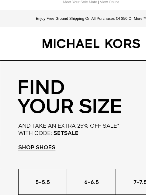 Meet Your Sole Mate | View Online Enjoy Free Ground Shipping On All Purchases Of $50 Or More.** MICHAEL KORS FIND YOUR SIZE AND TAKE AN EXTRA 25% OFF SALE* WITH CODE: SETSALE SHOP SHOES 5-5.5 6-6.5 7-