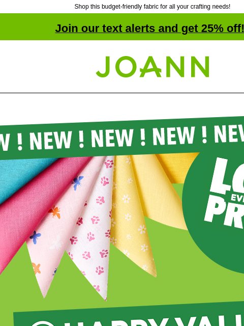 Shop this budget-friendly fabric for all your crafting needs! Join our text alerts and get 25% off! † Joann.com® New! Low everyday price. Happy Value. Save more, craft more. Introducing craft fabric