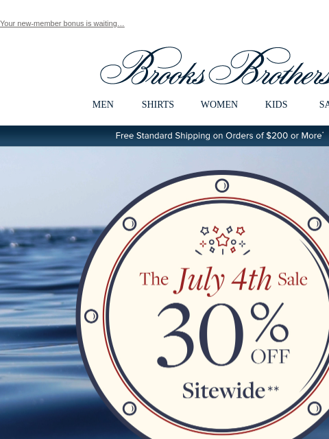 Your new-member bonus is waiting… View in web browser Brooks Brothers MEN SHIRTS WOMEN KIDS SALE Free Standard Shipping on Orders of $200 or More* Limited Time Extra 30% Off Clearance Additional