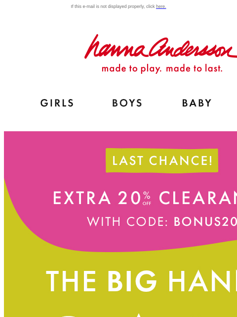 Hurry! Your fave styles are going fast! If this e-mail is not displayed properly, click here. Hanna Andersson | made to play. made to last. Shop girls clothes. Shop boys clothes. Shop baby clothes.