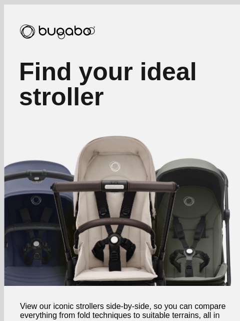 We'll guide you through our range​ Bugaboo Find your ideal stroller View our iconic strollers side-by-side, so you can compare everything from fold techniques to suitable terrains, all in one easy