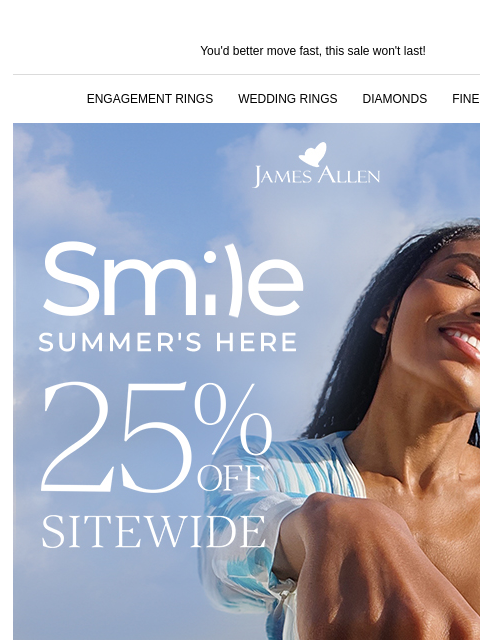 Plus 25% off sitewide ends tomorrow You'd better move fast, this sale won't last! ENGAGEMENT RINGS WEDDING RINGS DIAMONDS FINE JEWELRY James Allen Smile Summer's Here 25% Off Sitewide 30