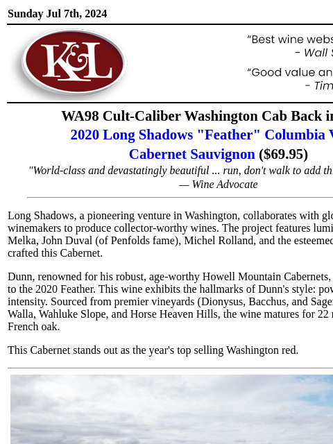 Crafted by living Napa legend Randy Dunn... Sunday Jul 7th, 2024 View in Browser KL-emailheader.png WA98 Cult-Caliber Washington Cab Back in Stock 2020 Long Shadows "Feather" Columbia Valley