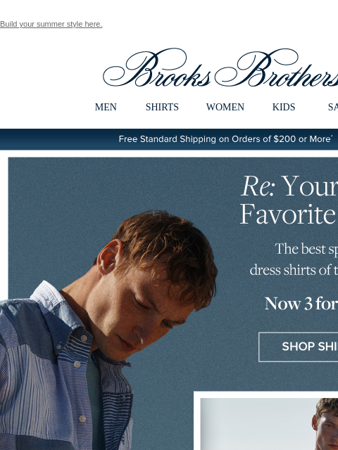 Build your summer style here. View in web browser Brooks Brothers MEN SHIRTS WOMEN KIDS SALE Free Standard Shipping on Orders of $200 or More* Re: Your New Favorite Shirts The best sport and dress