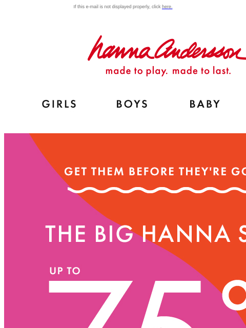 FOUR DAYS ONLY! If this e-mail is not displayed properly, click here. Hanna Andersson | made to play. made to last. Shop girls clothes. Shop boys clothes. Shop baby clothes. Shop new arrivals. GET THEM