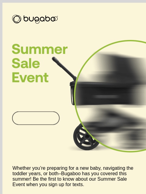 Be the first to shop Bugaboo Whether you're preparing for a new baby, navigating the toddler years, or both–Bugaboo has you covered this summer! Be the first to know about our Summer Sale Event