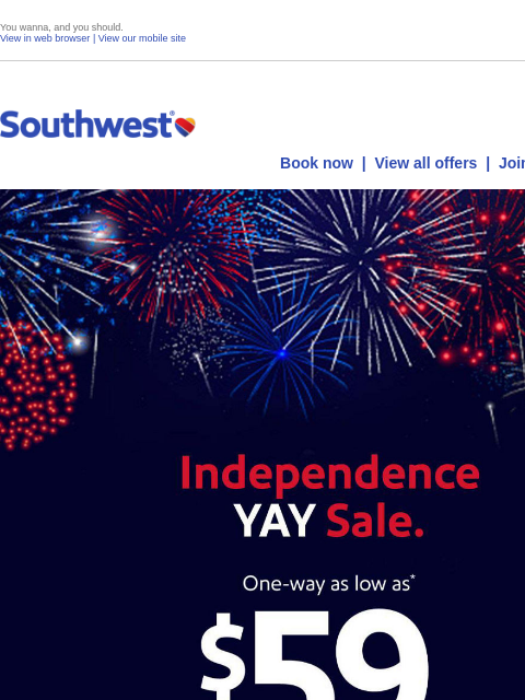 You wanna, and you should. View in web browser | View our mobile site Log in | Enroll Southwest July 08 Book now | View all offers | Join Rapid Rewards® Independence YAY Sale. One-way as low as* $59. *