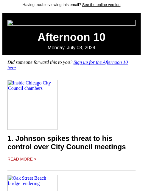 Having trouble viewing this email? See the online version Afternoon 10 Monday, July 08, 2024 Did someone forward this to you? Sign up for the Afternoon 10 here. Inside Chicago City Council chambers 1.