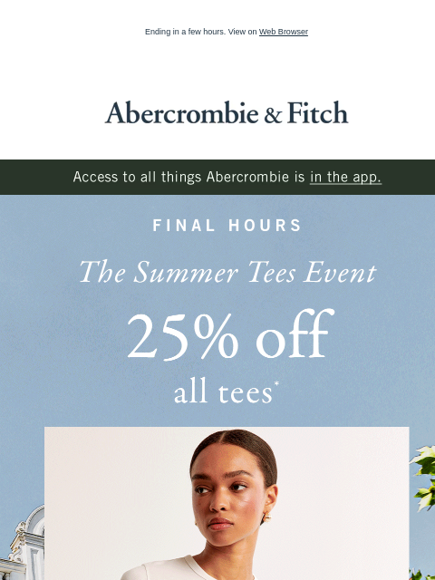 Ending in a few hours. View on Web Browser Abercrombie & Fitch Access to all things Abercrombie is in the app. FINAL HOURS The Summer Tees Event 25% off all tees* SHOP MEN'S SHOP WOMEN'S