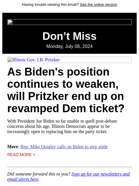 Having trouble viewing this email? See the online version Don't Miss Monday, July 08, 2024 Illinois Gov. JB Pritzker As Biden's position continues to weaken, will Pritzker end up on revamped