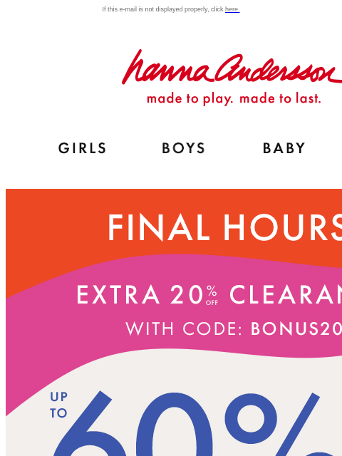 On top of up to 60% off everything else! If this e-mail is not displayed properly, click here. Hanna Andersson | made to play. made to last. Shop girls clothes. Shop boys clothes. Shop baby clothes.