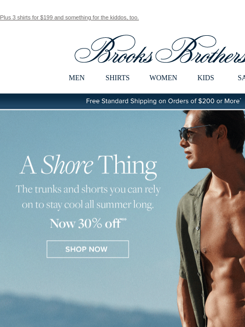 Plus 3 shirts for $199 and something for the kiddos, too. View in web browser Brooks Brothers MEN SHIRTS WOMEN KIDS SALE Free Standard Shipping on Orders of $200 or More* A Shore Thing The trunks and