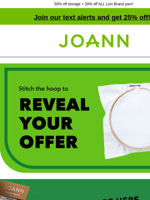 50% off storage + 30% off ALL Lion Brand yarn! Join our text alerts and get 25% off! † Joann.com® Stitch the hoop to Reveal Your Offer Doorbuster. 40% off kids' kits & puzzles. Excludes LEGO.