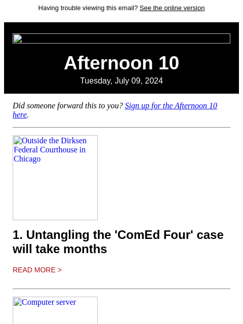 Having trouble viewing this email? See the online version Afternoon 10 Tuesday, July 09, 2024 Did someone forward this to you? Sign up for the Afternoon 10 here. Outside the Dirksen Federal Courthouse