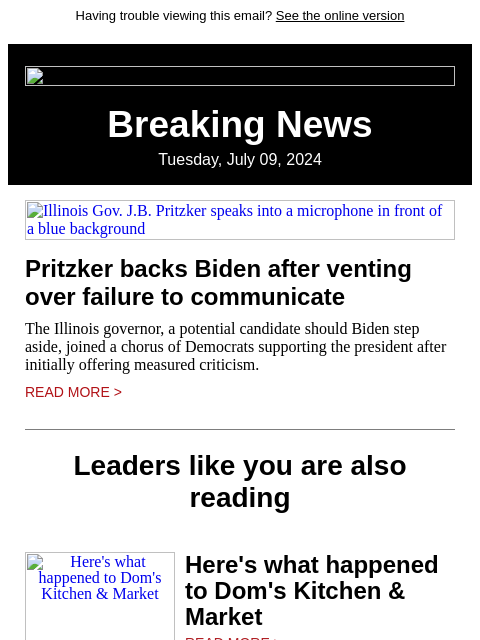 Having trouble viewing this email? See the online version Breaking News Tuesday, July 09, 2024 Illinois Gov. JB Pritzker speaks into a microphone in front of a blue background Pritzker backs Biden