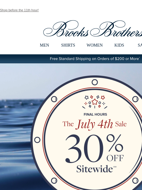 Shop before the 11th hour! View in web browser Brooks Brothers MEN SHIRTS WOMEN KIDS SALE Free Standard Shipping on Orders of $200 or More* Final Hours The July 4th Sale 30% Off Sitewide Shop Men Shop