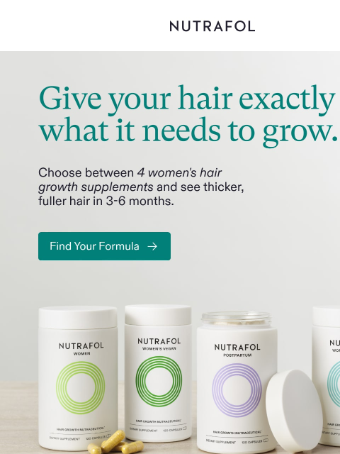 See results in 3-6 months. NUTRAFOL Give your hair exactly what it needs to grow. Women Women's Balance Women's Vegan Postpartum NUTRAFOL Women Men Scalp FAQ Insta tiktok unsubscribe Privacy