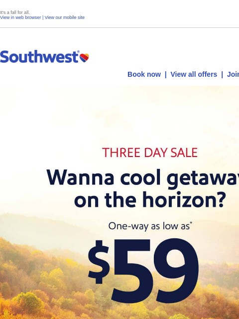 It's a fall for all. View in web browser | View our mobile site Log in | Enroll Southwest July 09 Book now | View all offers | Join Rapid Rewards® THREE DAY SALE. Wanna cool getaway on the horizon?