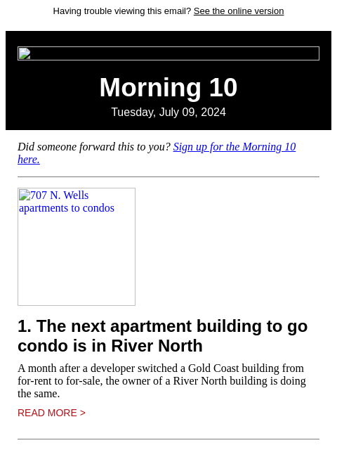 Having trouble viewing this email? See the online version Morning 10 Tuesday, July 09, 2024 Did someone forward this to you? Sign up for the Morning 10 here. 707 N. Wells apartments to condos 1. The